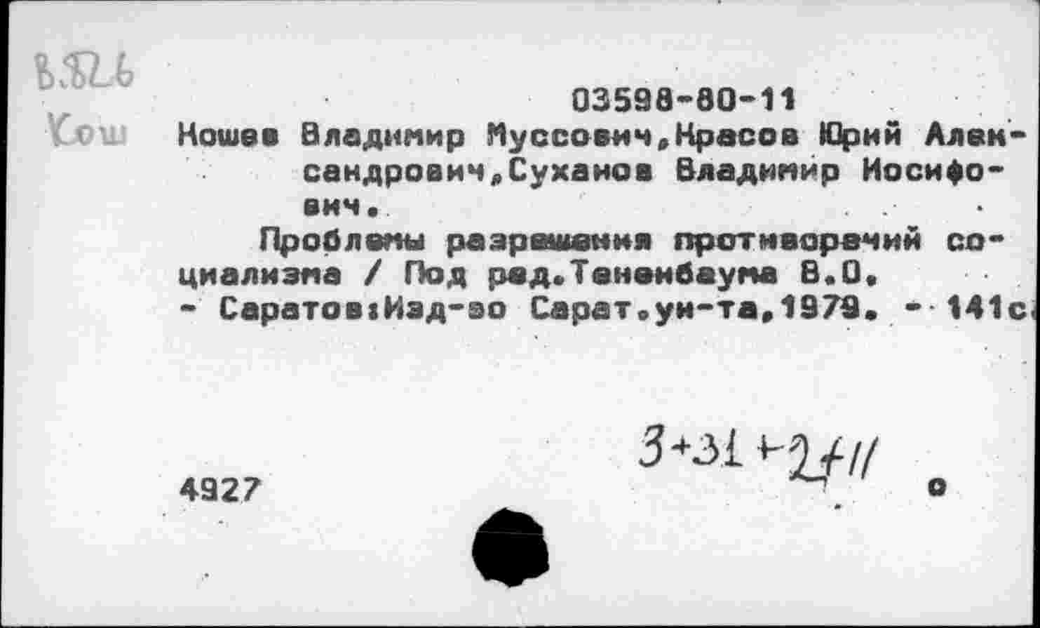 ﻿УиОШ
03598-80-11
Ноше в Владимир Муссович,Краеов Юрий Александрович «Суханов Владимир Иосифович.
Проблемы разрешения противоречий социализма / Под рсд.Тененбаума В.О.
- Саратов:Изд-во Сарат.ун-та,1979. - 141с.
4927
3*з1 ^//